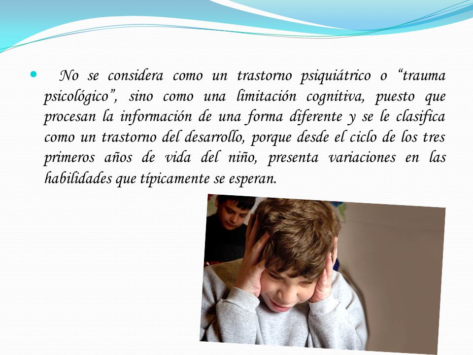 No se considera como un trastorno psiquiátrico o trauma psicológico , sino como una limitación cognitiva, puesto que procesan la información de una forma diferente y se le clasifica como un trastorno del desarrollo, porque desde el ciclo de los tres primeros años de vida del niño, presenta variaciones en las habilidades que típicamente se esperan.