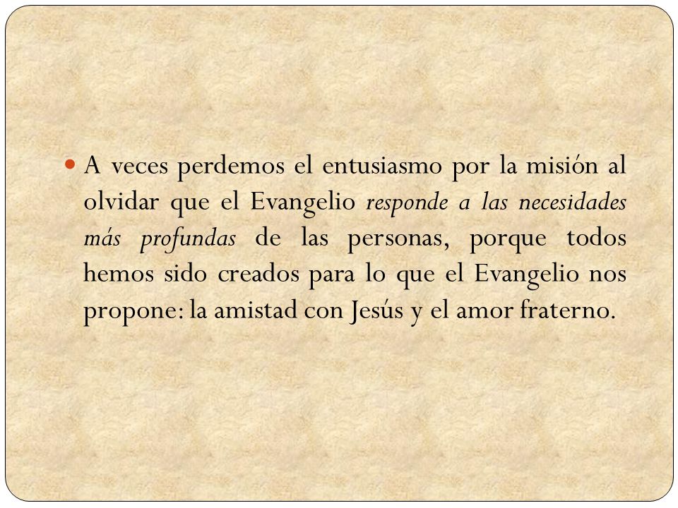 A veces perdemos el entusiasmo por la misión al olvidar que el Evangelio responde a las necesidades más profundas de las personas, porque todos hemos sido creados para lo que el Evangelio nos propone: la amistad con Jesús y el amor fraterno.