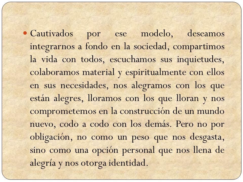 Cautivados por ese modelo, deseamos integrarnos a fondo en la sociedad, compartimos la vida con todos, escuchamos sus inquietudes, colaboramos material y espiritualmente con ellos en sus necesidades, nos alegramos con los que están alegres, lloramos con los que lloran y nos comprometemos en la construcción de un mundo nuevo, codo a codo con los demás.