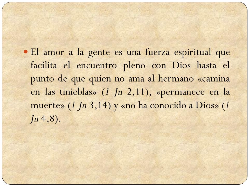 El amor a la gente es una fuerza espiritual que facilita el encuentro pleno con Dios hasta el punto de que quien no ama al hermano «camina en las tinieblas» (1 Jn 2,11), «permanece en la muerte» (1 Jn 3,14) y «no ha conocido a Dios» (1 Jn 4,8).