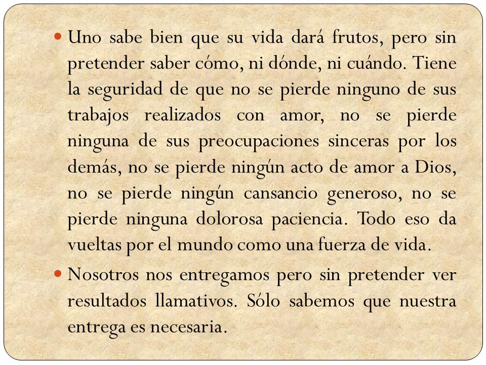 Uno sabe bien que su vida dará frutos, pero sin pretender saber cómo, ni dónde, ni cuándo. Tiene la seguridad de que no se pierde ninguno de sus trabajos realizados con amor, no se pierde ninguna de sus preocupaciones sinceras por los demás, no se pierde ningún acto de amor a Dios, no se pierde ningún cansancio generoso, no se pierde ninguna dolorosa paciencia. Todo eso da vueltas por el mundo como una fuerza de vida.