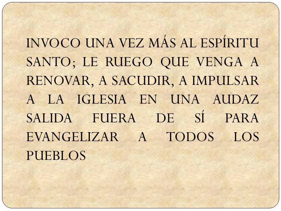 INVOCO UNA VEZ MÁS AL ESPÍRITU SANTO; LE RUEGO QUE VENGA A RENOVAR, A SACUDIR, A IMPULSAR A LA IGLESIA EN UNA AUDAZ SALIDA FUERA DE SÍ PARA EVANGELIZAR A TODOS LOS PUEBLOS