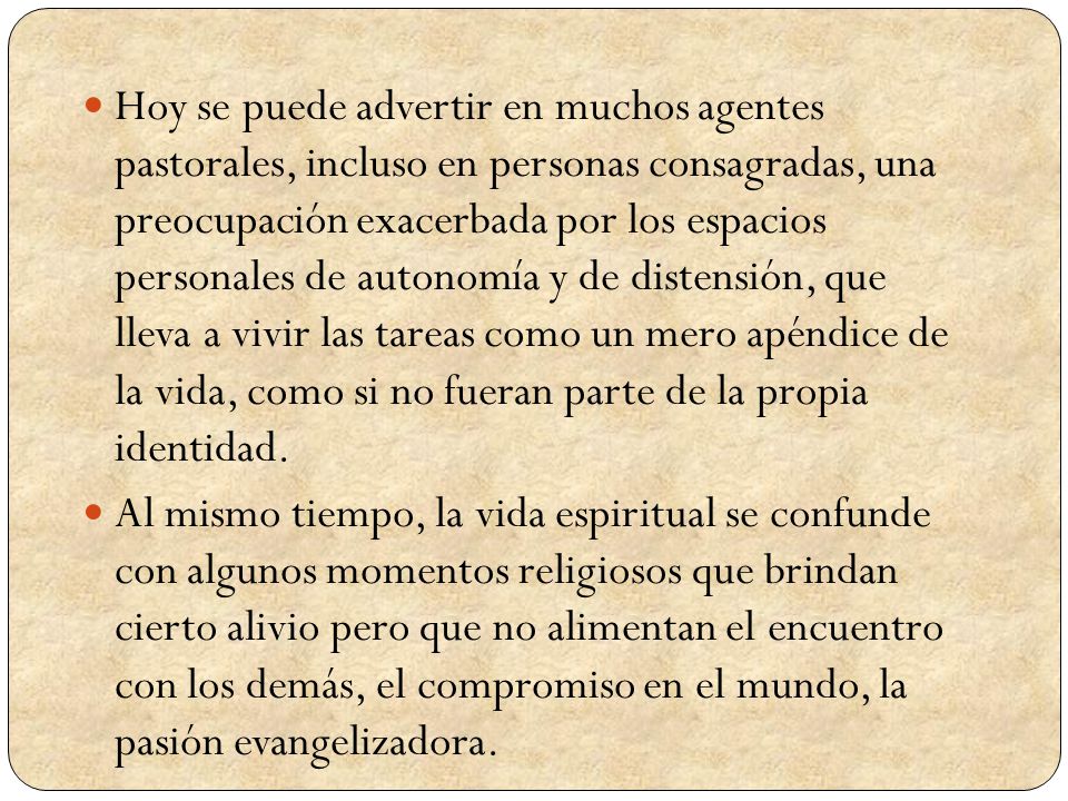 Hoy se puede advertir en muchos agentes pastorales, incluso en personas consagradas, una preocupación exacerbada por los espacios personales de autonomía y de distensión, que lleva a vivir las tareas como un mero apéndice de la vida, como si no fueran parte de la propia identidad.