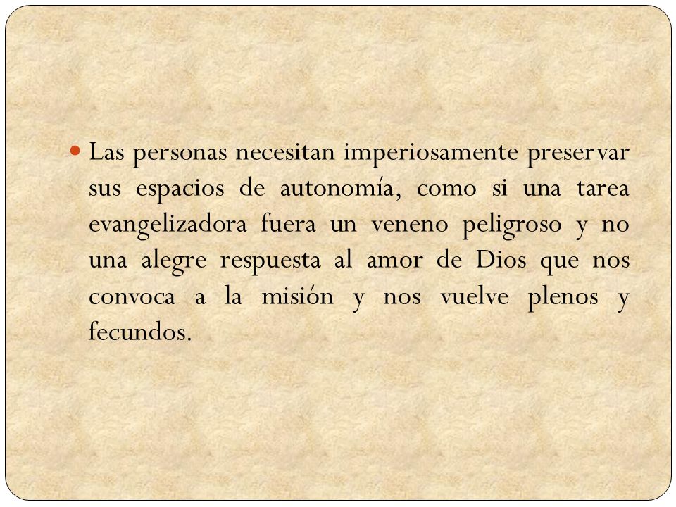 Las personas necesitan imperiosamente preservar sus espacios de autonomía, como si una tarea evangelizadora fuera un veneno peligroso y no una alegre respuesta al amor de Dios que nos convoca a la misión y nos vuelve plenos y fecundos.