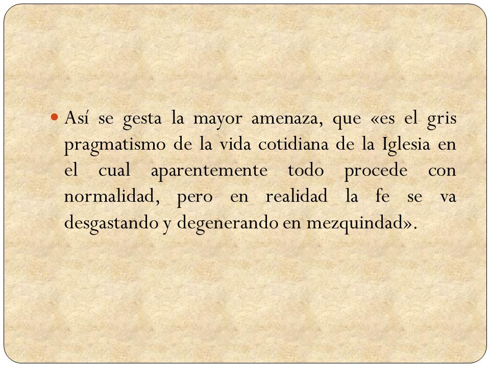 Así se gesta la mayor amenaza, que «es el gris pragmatismo de la vida cotidiana de la Iglesia en el cual aparentemente todo procede con normalidad, pero en realidad la fe se va desgastando y degenerando en mezquindad».