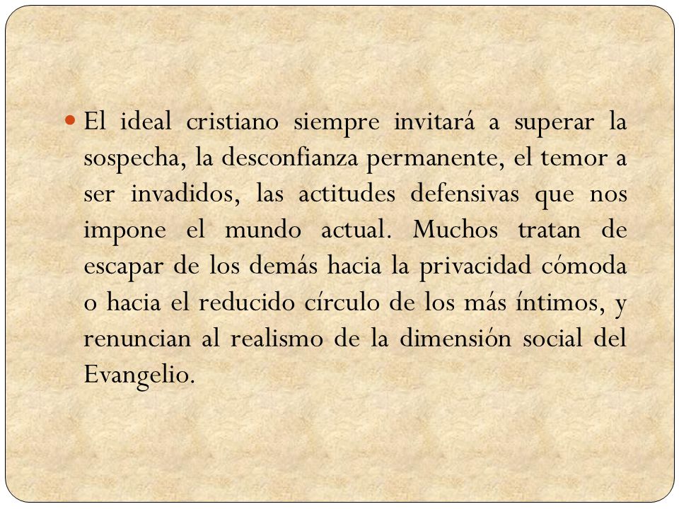 El ideal cristiano siempre invitará a superar la sospecha, la desconfianza permanente, el temor a ser invadidos, las actitudes defensivas que nos impone el mundo actual.