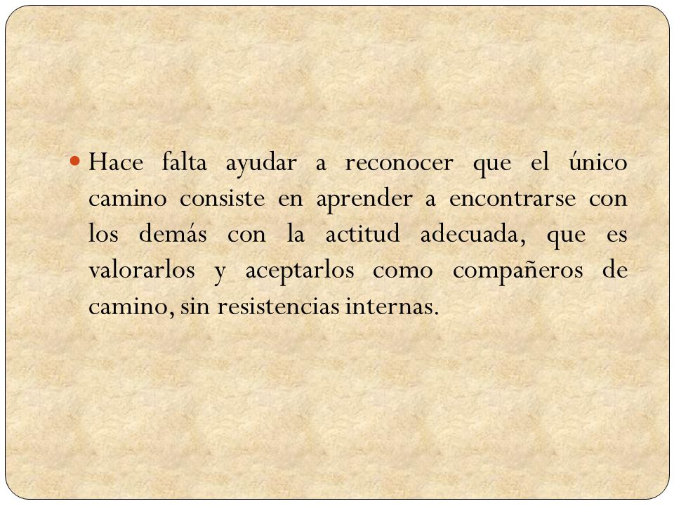 Hace falta ayudar a reconocer que el único camino consiste en aprender a encontrarse con los demás con la actitud adecuada, que es valorarlos y aceptarlos como compañeros de camino, sin resistencias internas.