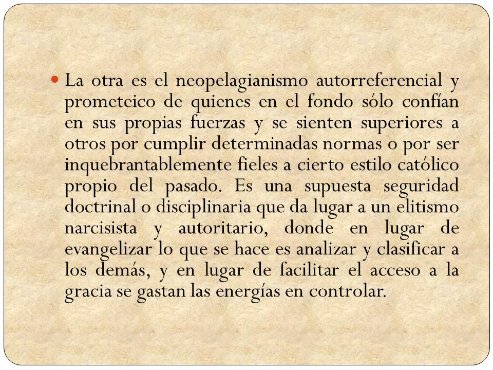 La otra es el neopelagianismo autorreferencial y prometeico de quienes en el fondo sólo confían en sus propias fuerzas y se sienten superiores a otros por cumplir determinadas normas o por ser inquebrantablemente fieles a cierto estilo católico propio del pasado.