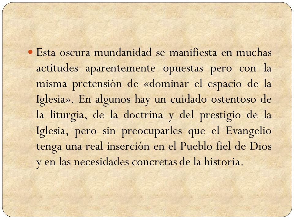 Esta oscura mundanidad se manifiesta en muchas actitudes aparentemente opuestas pero con la misma pretensión de «dominar el espacio de la Iglesia».