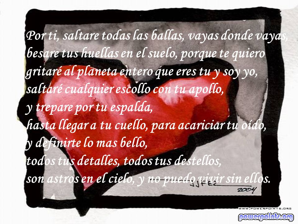 Por ti, saltare todas las ballas, vayas donde vayas, besare tus huellas en el suelo, porque te quiero gritaré al planeta entero que eres tu y soy yo, saltaré cualquier escollo con tu apollo, y trepare por tu espalda, hasta llegar a tu cuello, para acariciar tu oído, y definirte lo mas bello, todos tus detalles, todos tus destellos, son astros en el cielo, y no puedo vivir sin ellos.