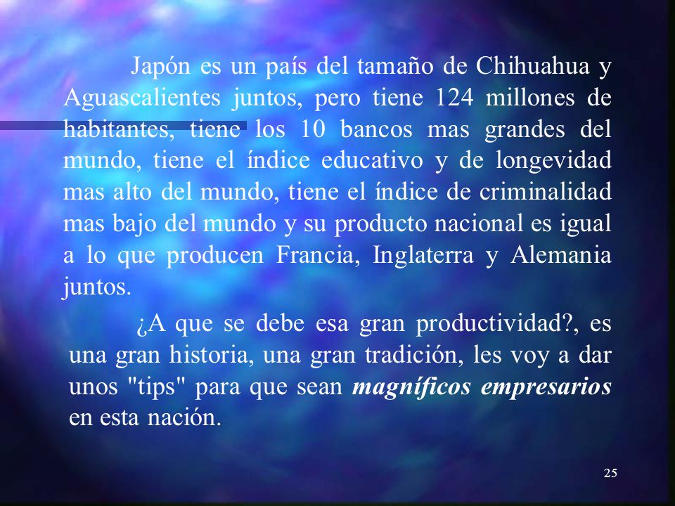 Japón es un país del tamaño de Chihuahua y Aguascalientes juntos, pero tiene 124 millones de habitantes, tiene los 10 bancos mas grandes del mundo, tiene el índice educativo y de longevidad mas alto del mundo, tiene el índice de criminalidad mas bajo del mundo y su producto nacional es igual a lo que producen Francia, Inglaterra y Alemania juntos.
