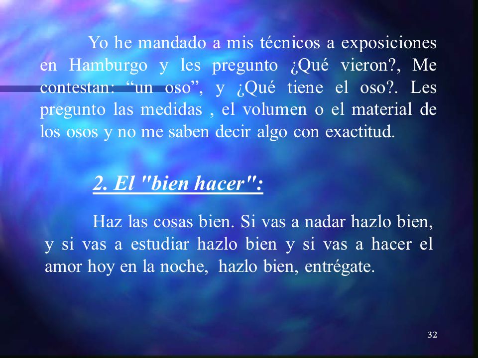 Yo he mandado a mis técnicos a exposiciones en Hamburgo y les pregunto ¿Qué vieron , Me contestan: un oso , y ¿Qué tiene el oso . Les pregunto las medidas , el volumen o el material de los osos y no me saben decir algo con exactitud.