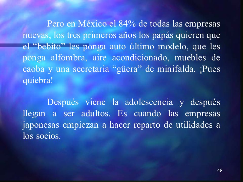 Pero en México el 84% de todas las empresas nuevas, los tres primeros años los papás quieren que el bebito les ponga auto último modelo, que les ponga alfombra, aire acondicionado, muebles de caoba y una secretaria güera de minifalda. ¡Pues quiebra!