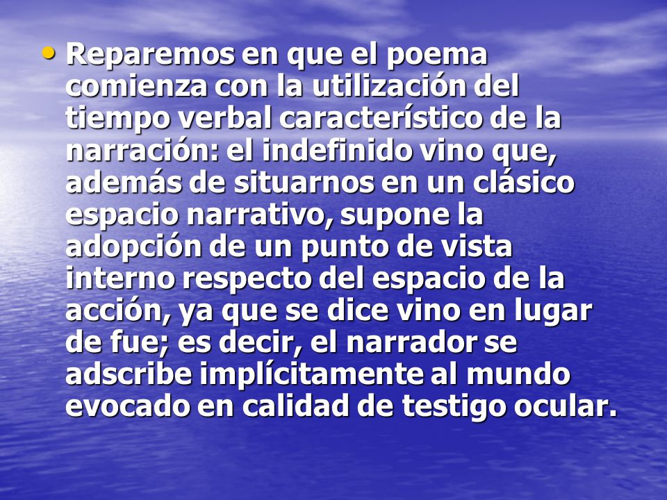 Reparemos en que el poema comienza con la utilización del tiempo verbal característico de la narración: el indefinido vino que, además de situarnos en un clásico espacio narrativo, supone la adopción de un punto de vista interno respecto del espacio de la acción, ya que se dice vino en lugar de fue; es decir, el narrador se adscribe implícitamente al mundo evocado en calidad de testigo ocular.