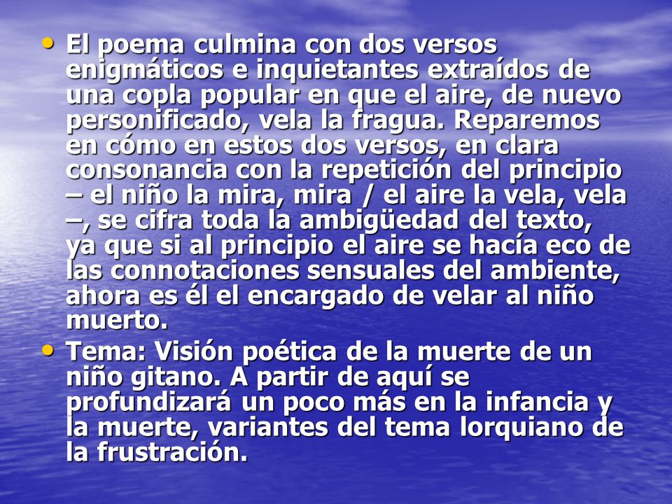El poema culmina con dos versos enigmáticos e inquietantes extraídos de una copla popular en que el aire, de nuevo personificado, vela la fragua. Reparemos en cómo en estos dos versos, en clara consonancia con la repetición del principio – el niño la mira, mira / el aire la vela, vela –, se cifra toda la ambigüedad del texto, ya que si al principio el aire se hacía eco de las connotaciones sensuales del ambiente, ahora es él el encargado de velar al niño muerto.