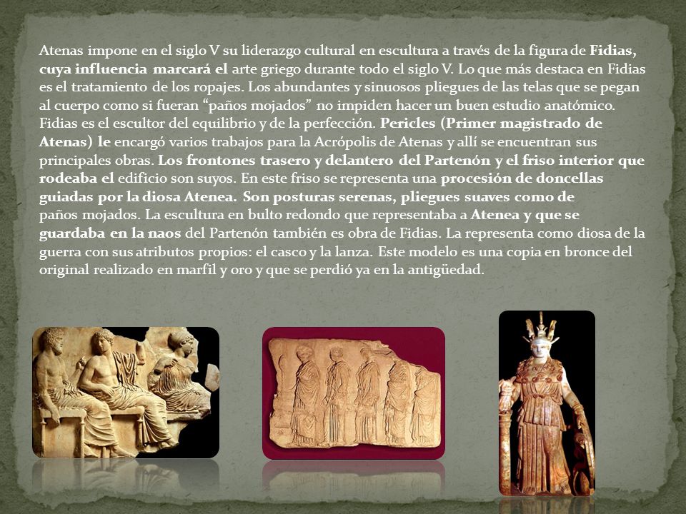Atenas impone en el siglo V su liderazgo cultural en escultura a través de la figura de Fidias, cuya influencia marcará el arte griego durante todo el siglo V. Lo que más destaca en Fidias es el tratamiento de los ropajes. Los abundantes y sinuosos pliegues de las telas que se pegan al cuerpo como si fueran paños mojados no impiden hacer un buen estudio anatómico. Fidias es el escultor del equilibrio y de la perfección. Pericles (Primer magistrado de Atenas) le encargó varios trabajos para la Acrópolis de Atenas y allí se encuentran sus principales obras. Los frontones trasero y delantero del Partenón y el friso interior que rodeaba el edificio son suyos. En este friso se representa una procesión de doncellas