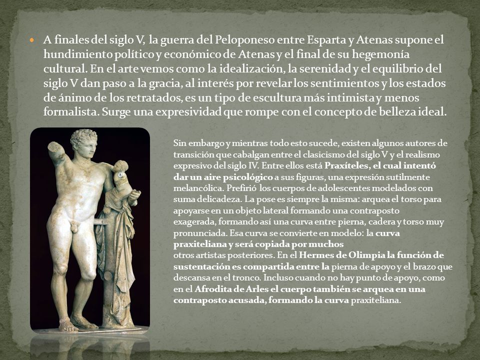 A finales del siglo V, la guerra del Peloponeso entre Esparta y Atenas supone el hundimiento político y económico de Atenas y el final de su hegemonía cultural. En el arte vemos como la idealización, la serenidad y el equilibrio del siglo V dan paso a la gracia, al interés por revelar los sentimientos y los estados de ánimo de los retratados, es un tipo de escultura más intimista y menos formalista. Surge una expresividad que rompe con el concepto de belleza ideal.