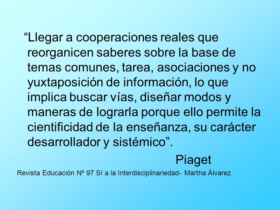 Llegar a cooperaciones reales que reorganicen saberes sobre la base de temas comunes, tarea, asociaciones y no yuxtaposición de información, lo que implica buscar vías, diseñar modos y maneras de lograrla porque ello permite la cientificidad de la enseñanza, su carácter desarrollador y sistémico .