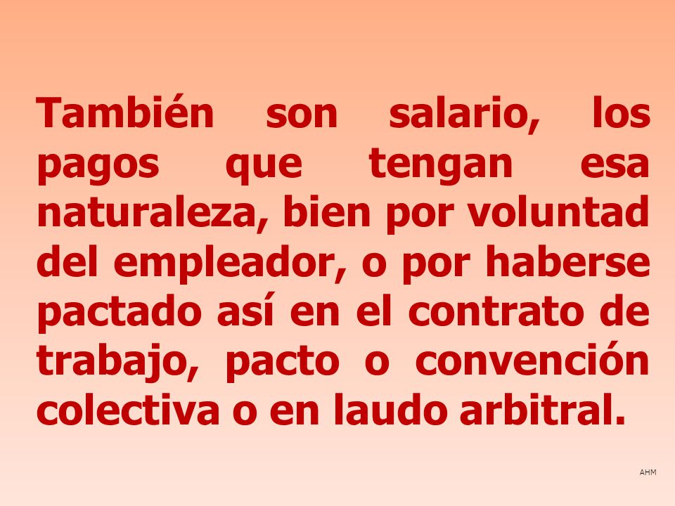 También son salario, los pagos que tengan esa naturaleza, bien por voluntad del empleador, o por haberse pactado así en el contrato de trabajo, pacto o convención colectiva o en laudo arbitral.