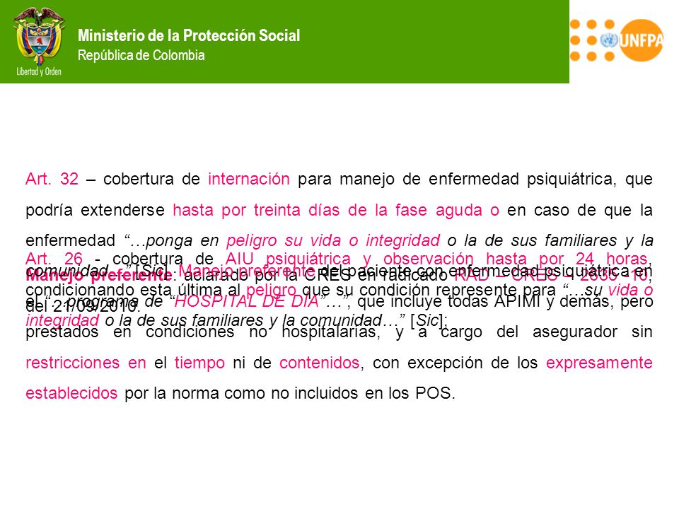 Art. 32 – cobertura de internación para manejo de enfermedad psiquiátrica, que podría extenderse hasta por treinta días de la fase aguda o en caso de que la enfermedad …ponga en peligro su vida o integridad o la de sus familiares y la comunidad… [Sic]. Manejo preferente del paciente con enfermedad psiquiátrica en el …programa de HOSPITAL DE DÍA … , que incluye todas APIMI y demás, pero prestados en condiciones no hospitalarias, y a cargo del asegurador sin restricciones en el tiempo ni de contenidos, con excepción de los expresamente establecidos por la norma como no incluidos en los POS.