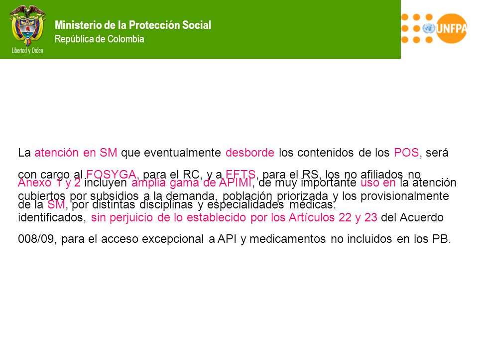 La atención en SM que eventualmente desborde los contenidos de los POS, será con cargo al FOSYGA, para el RC, y a FFTS, para el RS, los no afiliados no cubiertos por subsidios a la demanda, población priorizada y los provisionalmente identificados, sin perjuicio de lo establecido por los Artículos 22 y 23 del Acuerdo 008/09, para el acceso excepcional a API y medicamentos no incluidos en los PB.