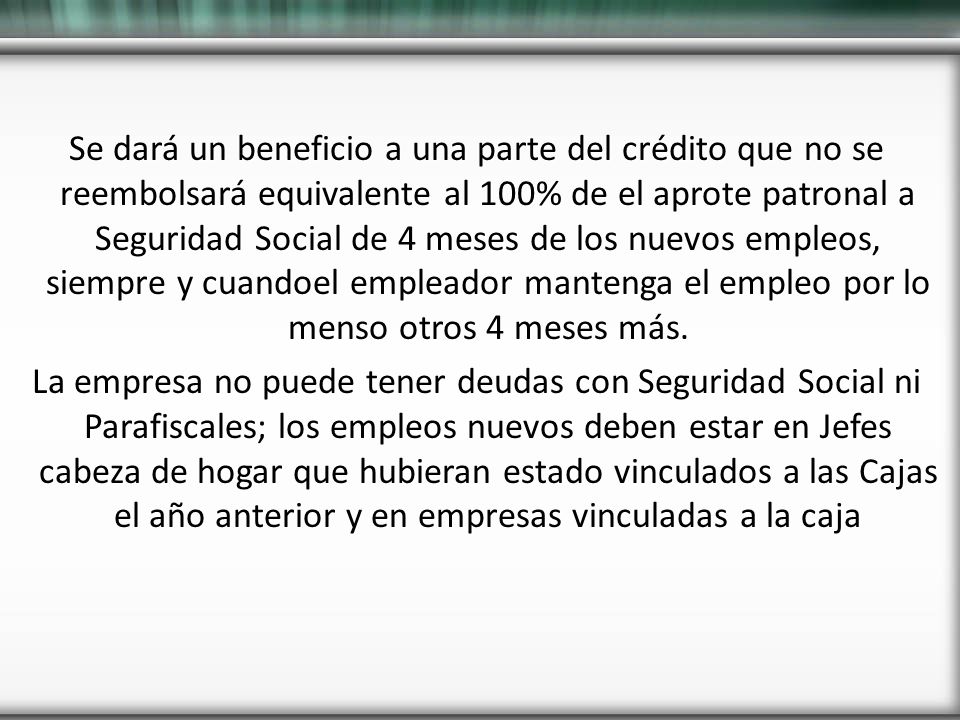 Se dará un beneficio a una parte del crédito que no se reembolsará equivalente al 100% de el aprote patronal a Seguridad Social de 4 meses de los nuevos empleos, siempre y cuandoel empleador mantenga el empleo por lo menso otros 4 meses más.