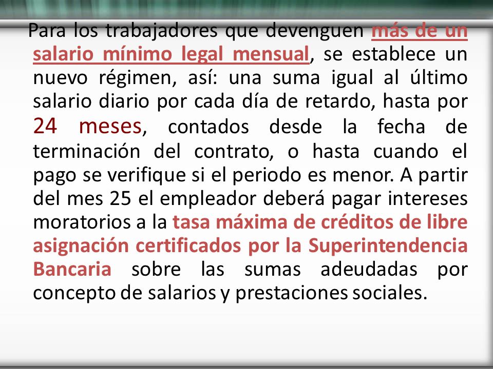 Para los trabajadores que devenguen más de un salario mínimo legal mensual, se establece un nuevo régimen, así: una suma igual al último salario diario por cada día de retardo, hasta por 24 meses, contados desde la fecha de terminación del contrato, o hasta cuando el pago se verifique si el periodo es menor.