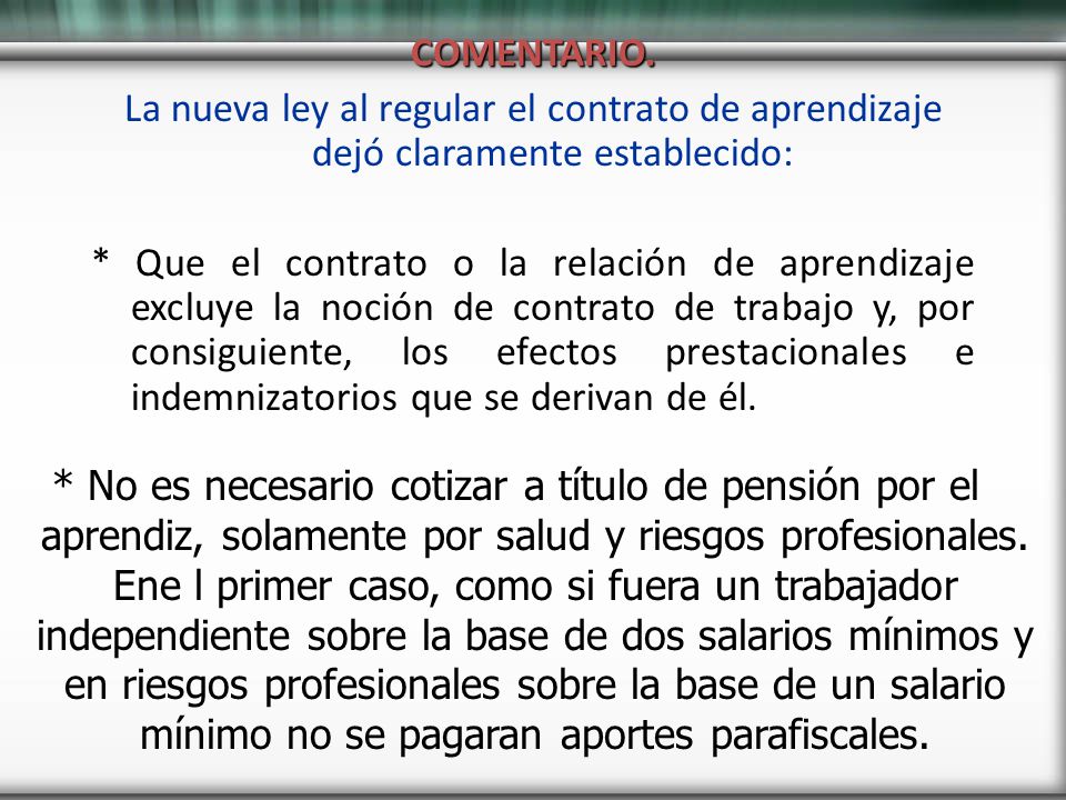 COMENTARIO. La nueva ley al regular el contrato de aprendizaje dejó claramente establecido: * Que el contrato o la relación de aprendizaje excluye la noción de contrato de trabajo y, por consiguiente, los efectos prestacionales e indemnizatorios que se derivan de él.