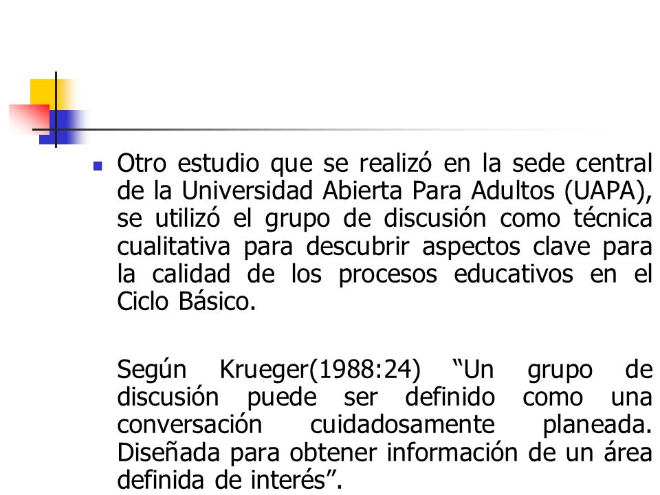 Otro estudio que se realizó en la sede central de la Universidad Abierta Para Adultos (UAPA), se utilizó el grupo de discusión como técnica cualitativa para descubrir aspectos clave para la calidad de los procesos educativos en el Ciclo Básico.