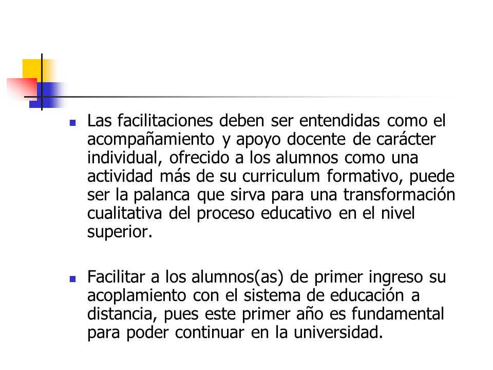 Las facilitaciones deben ser entendidas como el acompañamiento y apoyo docente de carácter individual, ofrecido a los alumnos como una actividad más de su curriculum formativo, puede ser la palanca que sirva para una transformación cualitativa del proceso educativo en el nivel superior.