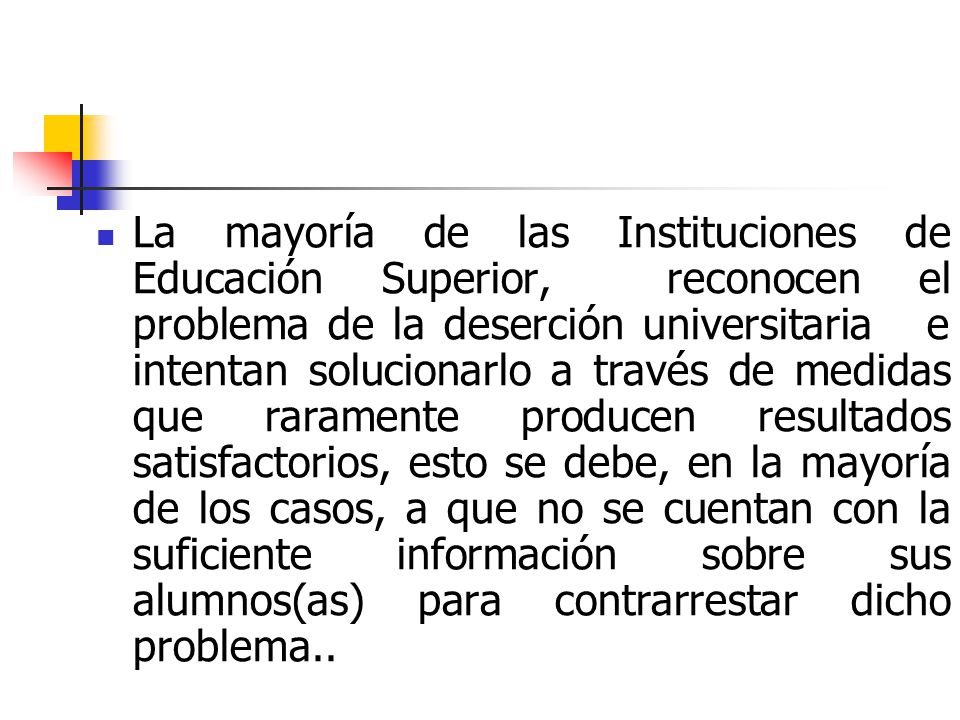 La mayoría de las Instituciones de Educación Superior, reconocen el problema de la deserción universitaria e intentan solucionarlo a través de medidas que raramente producen resultados satisfactorios, esto se debe, en la mayoría de los casos, a que no se cuentan con la suficiente información sobre sus alumnos(as) para contrarrestar dicho problema..