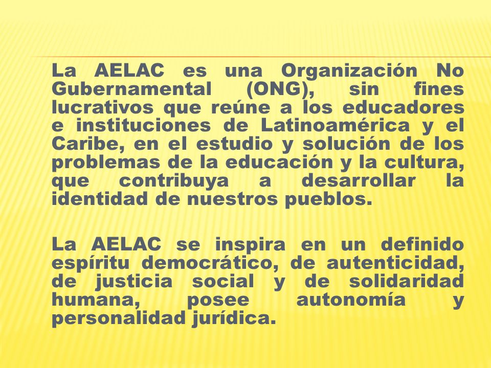 La AELAC es una Organización No Gubernamental (ONG), sin fines lucrativos que reúne a los educadores e instituciones de Latinoamérica y el Caribe, en el estudio y solución de los problemas de la educación y la cultura, que contribuya a desarrollar la identidad de nuestros pueblos.