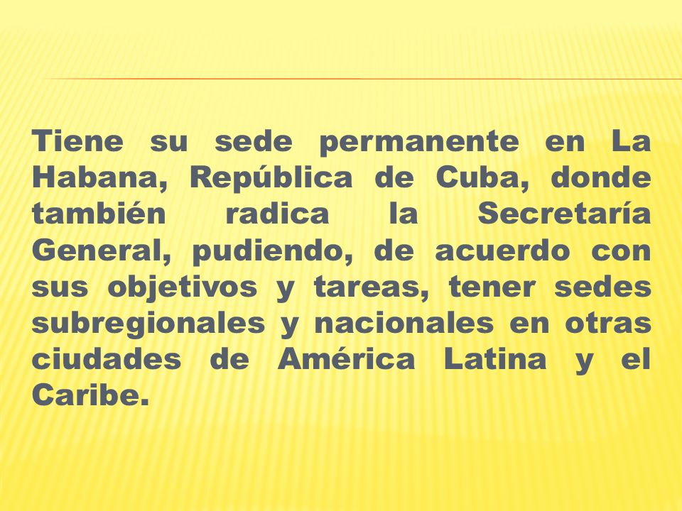 Tiene su sede permanente en La Habana, República de Cuba, donde también radica la Secretaría General, pudiendo, de acuerdo con sus objetivos y tareas, tener sedes subregionales y nacionales en otras ciudades de América Latina y el Caribe.