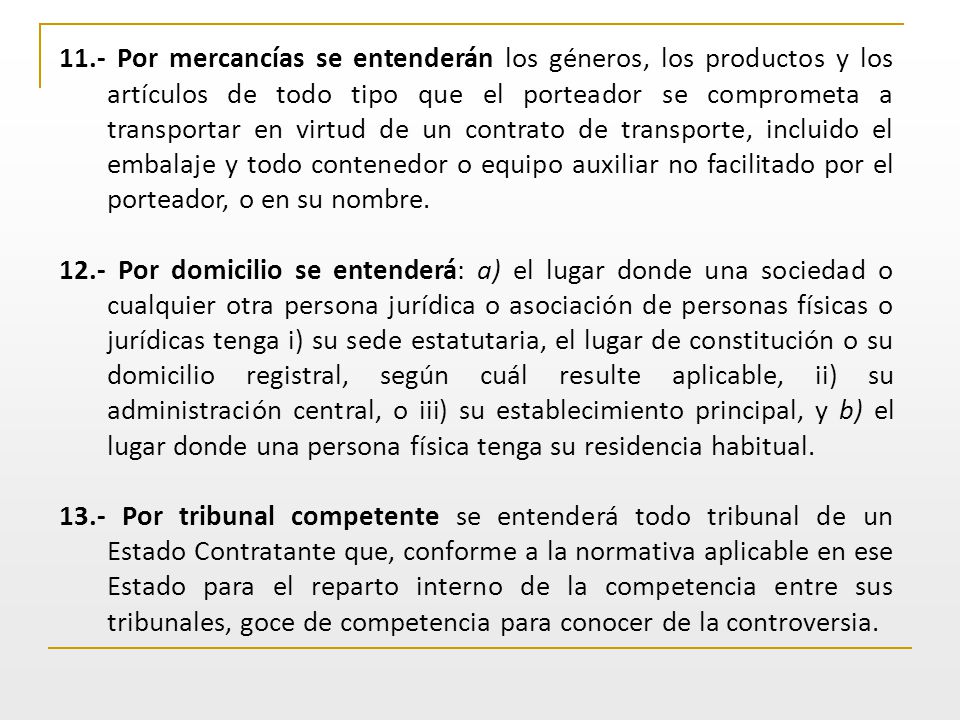 11.- Por mercancías se entenderán los géneros, los productos y los artículos de todo tipo que el porteador se comprometa a transportar en virtud de un contrato de transporte, incluido el embalaje y todo contenedor o equipo auxiliar no facilitado por el porteador, o en su nombre.