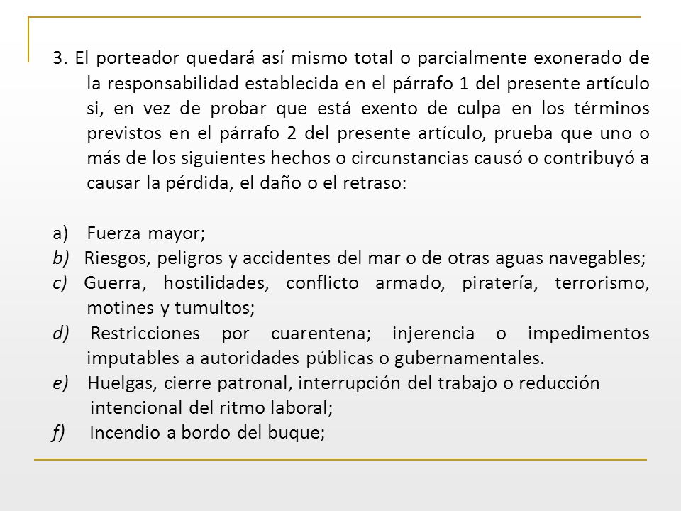 3. El porteador quedará así mismo total o parcialmente exonerado de la responsabilidad establecida en el párrafo 1 del presente artículo si, en vez de probar que está exento de culpa en los términos previstos en el párrafo 2 del presente artículo, prueba que uno o más de los siguientes hechos o circunstancias causó o contribuyó a causar la pérdida, el daño o el retraso: