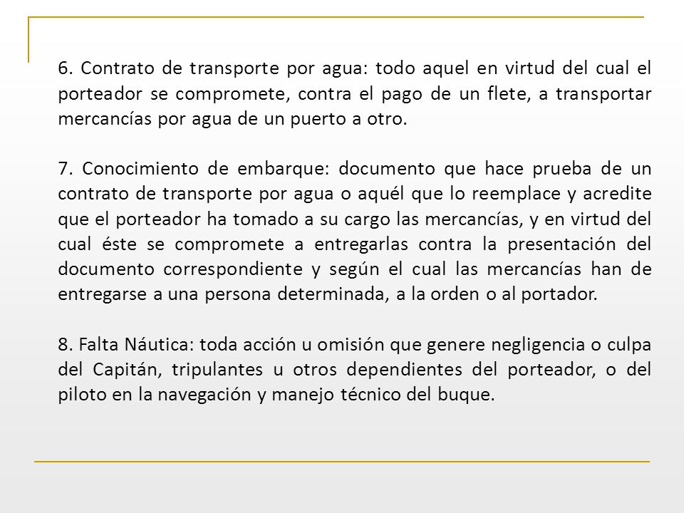 6. Contrato de transporte por agua: todo aquel en virtud del cual el porteador se compromete, contra el pago de un flete, a transportar mercancías por agua de un puerto a otro.
