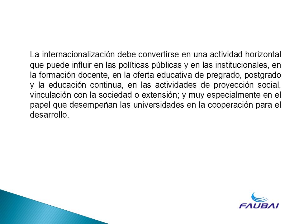 La internacionalización debe convertirse en una actividad horizontal que puede influir en las políticas públicas y en las institucionales, en la formación docente, en la oferta educativa de pregrado, postgrado y la educación continua, en las actividades de proyección social, vinculación con la sociedad o extensión; y muy especialmente en el papel que desempeñan las universidades en la cooperación para el desarrollo.