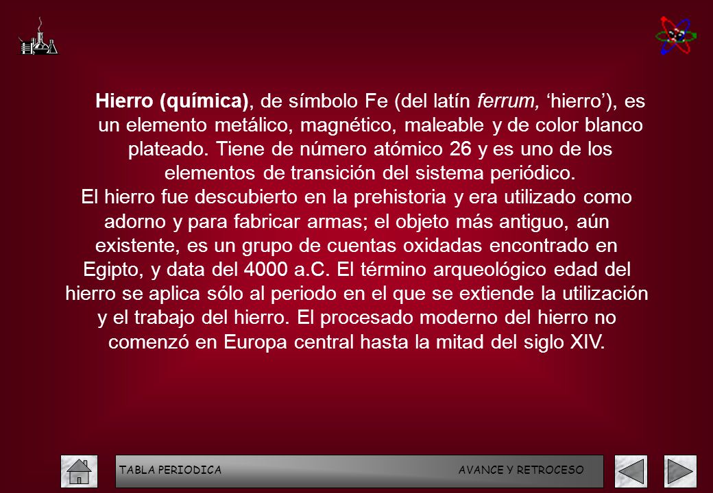 Hierro (química), de símbolo Fe (del latín ferrum, ‘hierro’), es un elemento metálico, magnético, maleable y de color blanco plateado. Tiene de número atómico 26 y es uno de los elementos de transición del sistema periódico.