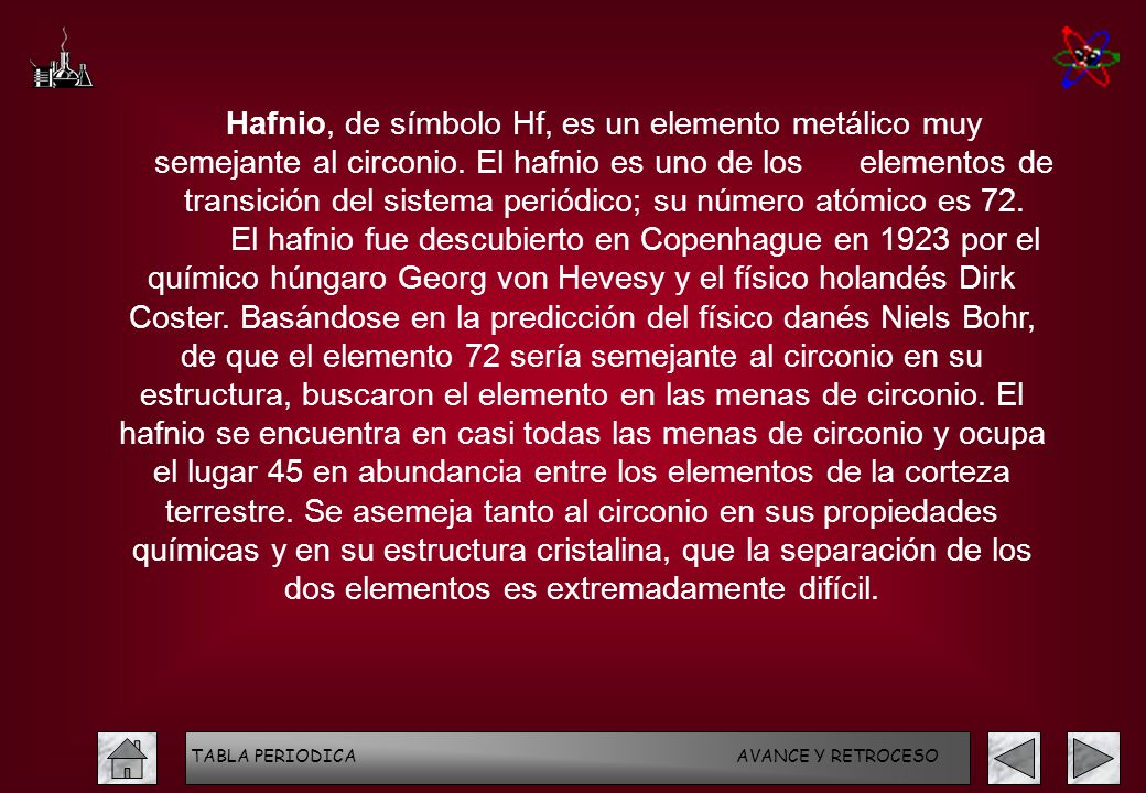 Hafnio, de símbolo Hf, es un elemento metálico muy semejante al circonio. El hafnio es uno de los elementos de transición del sistema periódico; su número atómico es 72.