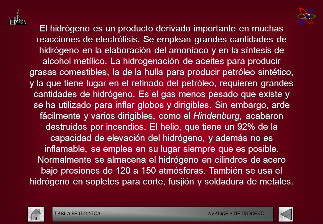 El hidrógeno es un producto derivado importante en muchas reacciones de electrólisis. Se emplean grandes cantidades de hidrógeno en la elaboración del amoníaco y en la síntesis de alcohol metílico. La hidrogenación de aceites para producir grasas comestibles, la de la hulla para producir petróleo sintético, y la que tiene lugar en el refinado del petróleo, requieren grandes cantidades de hidrógeno. Es el gas menos pesado que existe y se ha utilizado para inflar globos y dirigibles. Sin embargo, arde fácilmente y varios dirigibles, como el Hindenburg, acabaron destruidos por incendios. El helio, que tiene un 92% de la capacidad de elevación del hidrógeno, y además no es inflamable, se emplea en su lugar siempre que es posible. Normalmente se almacena el hidrógeno en cilindros de acero bajo presiones de 120 a 150 atmósferas. También se usa el hidrógeno en sopletes para corte, fusjión y soldadura de metales.