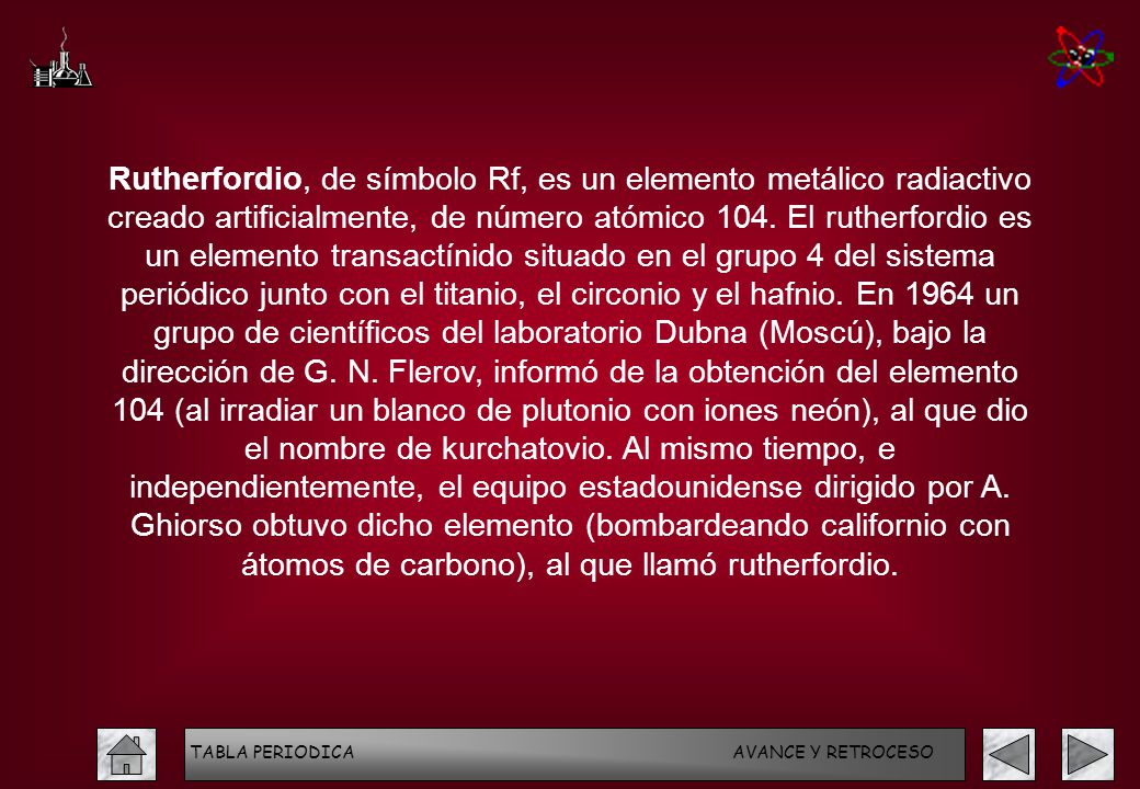 Rutherfordio, de símbolo Rf, es un elemento metálico radiactivo creado artificialmente, de número atómico 104. El rutherfordio es un elemento transactínido situado en el grupo 4 del sistema periódico junto con el titanio, el circonio y el hafnio. En 1964 un grupo de científicos del laboratorio Dubna (Moscú), bajo la dirección de G. N. Flerov, informó de la obtención del elemento 104 (al irradiar un blanco de plutonio con iones neón), al que dio el nombre de kurchatovio. Al mismo tiempo, e independientemente, el equipo estadounidense dirigido por A. Ghiorso obtuvo dicho elemento (bombardeando californio con átomos de carbono), al que llamó rutherfordio.