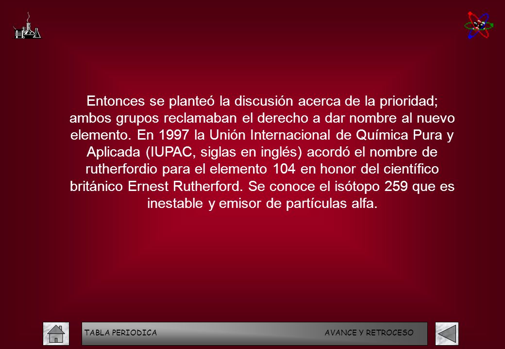 Entonces se planteó la discusión acerca de la prioridad; ambos grupos reclamaban el derecho a dar nombre al nuevo elemento. En 1997 la Unión Internacional de Química Pura y Aplicada (IUPAC, siglas en inglés) acordó el nombre de rutherfordio para el elemento 104 en honor del científico británico Ernest Rutherford. Se conoce el isótopo 259 que es inestable y emisor de partículas alfa.