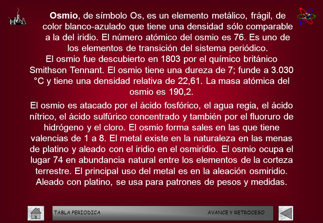 Osmio, de símbolo Os, es un elemento metálico, frágil, de color blanco-azulado que tiene una densidad sólo comparable a la del iridio. El número atómico del osmio es 76. Es uno de los elementos de transición del sistema periódico.