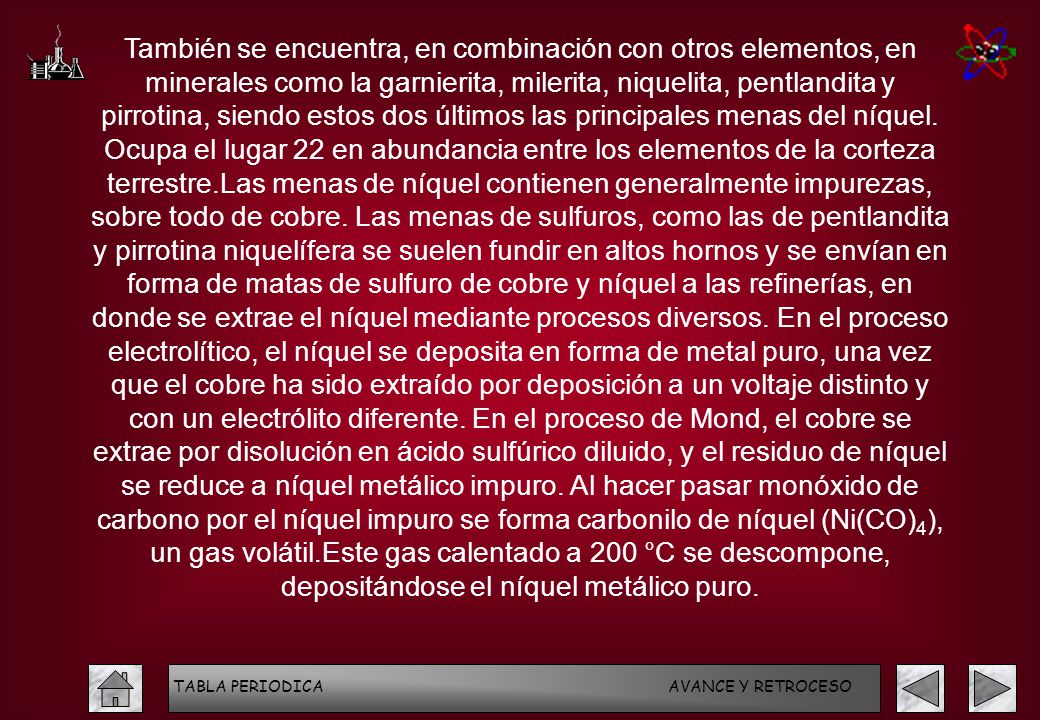 También se encuentra, en combinación con otros elementos, en minerales como la garnierita, milerita, niquelita, pentlandita y pirrotina, siendo estos dos últimos las principales menas del níquel. Ocupa el lugar 22 en abundancia entre los elementos de la corteza terrestre.Las menas de níquel contienen generalmente impurezas, sobre todo de cobre. Las menas de sulfuros, como las de pentlandita y pirrotina niquelífera se suelen fundir en altos hornos y se envían en forma de matas de sulfuro de cobre y níquel a las refinerías, en donde se extrae el níquel mediante procesos diversos. En el proceso electrolítico, el níquel se deposita en forma de metal puro, una vez que el cobre ha sido extraído por deposición a un voltaje distinto y con un electrólito diferente. En el proceso de Mond, el cobre se extrae por disolución en ácido sulfúrico diluido, y el residuo de níquel se reduce a níquel metálico impuro. Al hacer pasar monóxido de carbono por el níquel impuro se forma carbonilo de níquel (Ni(CO)4), un gas volátil.Este gas calentado a 200 °C se descompone, depositándose el níquel metálico puro.