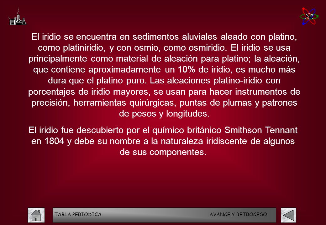 El iridio se encuentra en sedimentos aluviales aleado con platino, como platiniridio, y con osmio, como osmiridio. El iridio se usa principalmente como material de aleación para platino; la aleación, que contiene aproximadamente un 10% de iridio, es mucho más dura que el platino puro. Las aleaciones platino-iridio con porcentajes de iridio mayores, se usan para hacer instrumentos de precisión, herramientas quirúrgicas, puntas de plumas y patrones de pesos y longitudes.