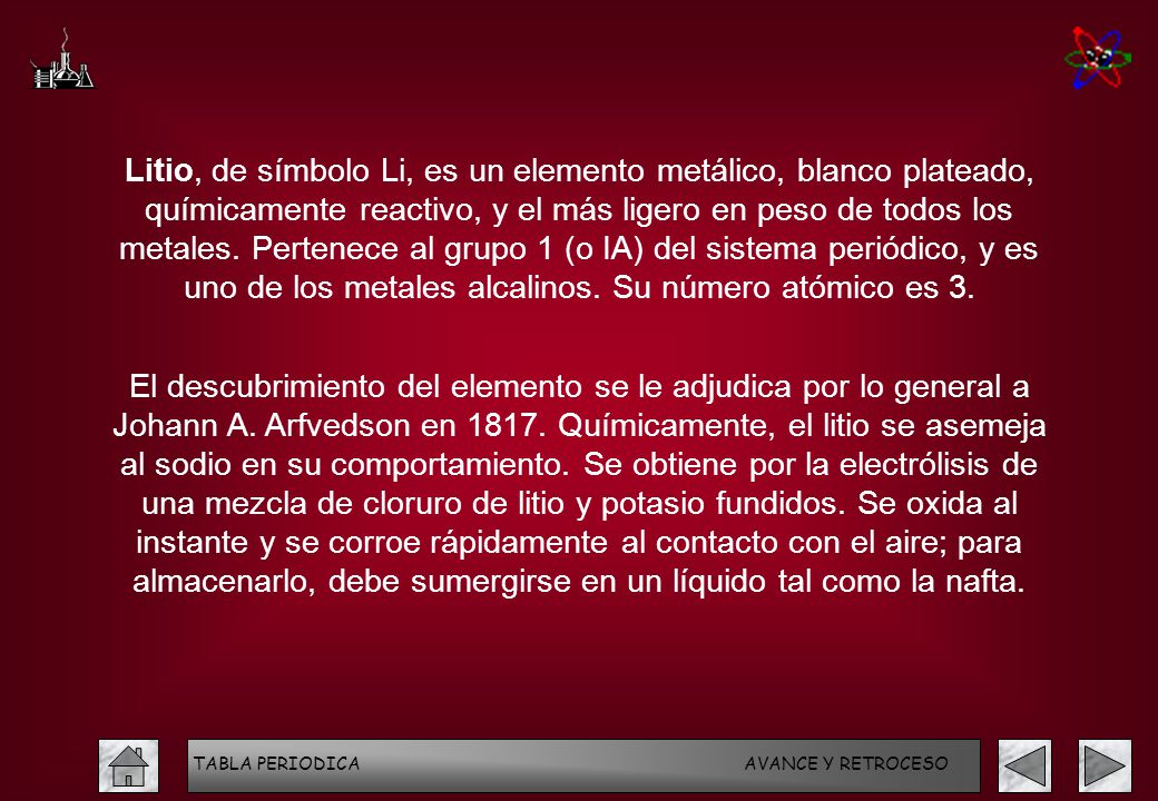 Litio, de símbolo Li, es un elemento metálico, blanco plateado, químicamente reactivo, y el más ligero en peso de todos los metales. Pertenece al grupo 1 (o IA) del sistema periódico, y es uno de los metales alcalinos. Su número atómico es 3.