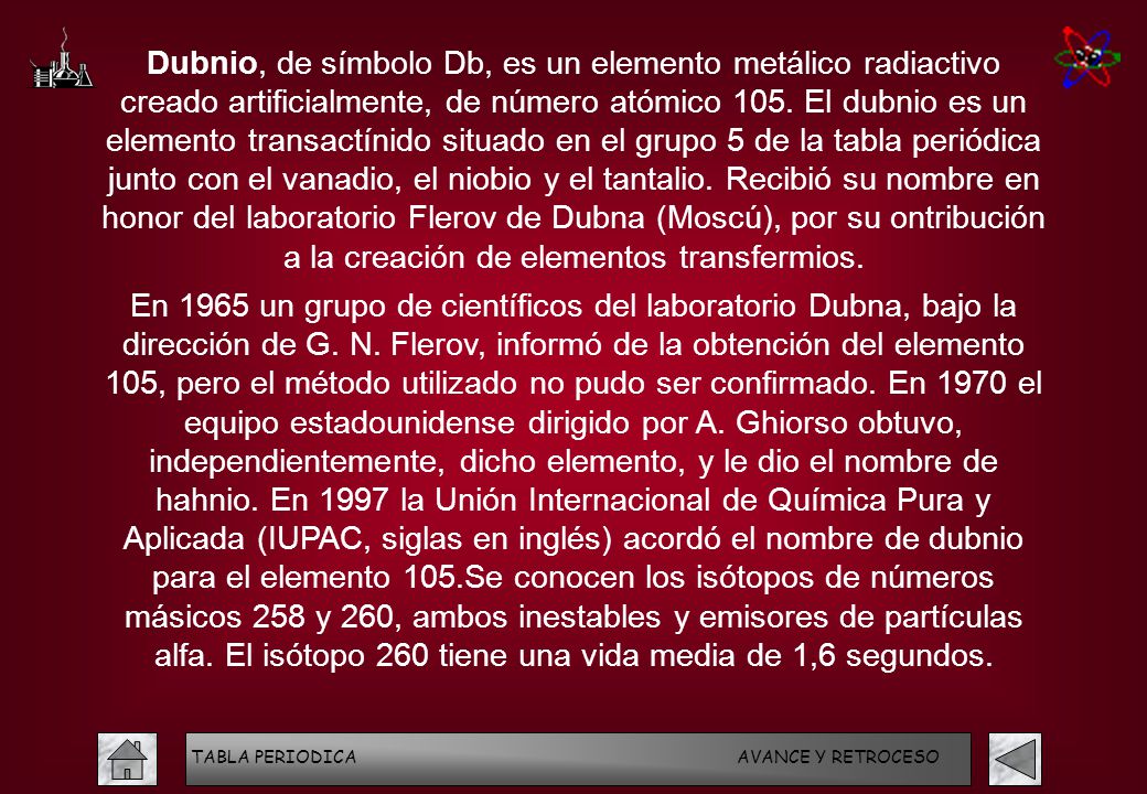 Dubnio, de símbolo Db, es un elemento metálico radiactivo creado artificialmente, de número atómico 105. El dubnio es un elemento transactínido situado en el grupo 5 de la tabla periódica junto con el vanadio, el niobio y el tantalio. Recibió su nombre en honor del laboratorio Flerov de Dubna (Moscú), por su ontribución a la creación de elementos transfermios.