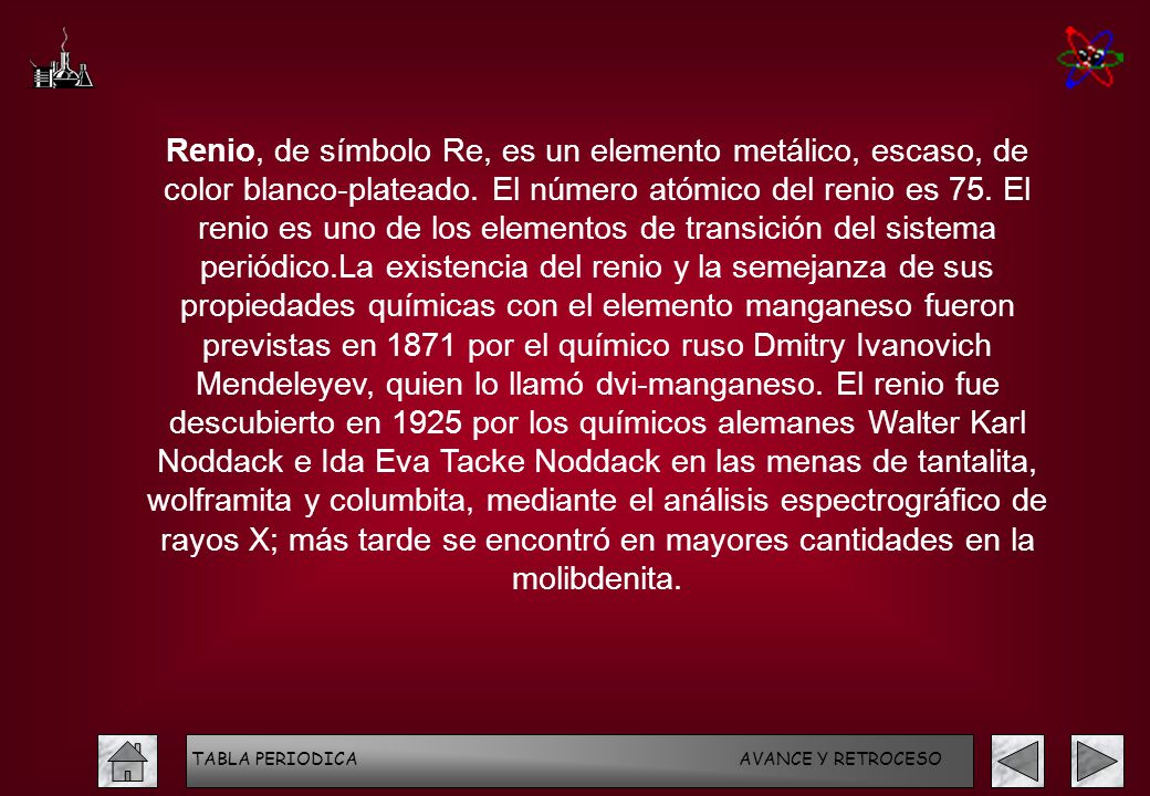 Renio, de símbolo Re, es un elemento metálico, escaso, de color blanco-plateado. El número atómico del renio es 75. El renio es uno de los elementos de transición del sistema periódico.La existencia del renio y la semejanza de sus propiedades químicas con el elemento manganeso fueron previstas en 1871 por el químico ruso Dmitry Ivanovich Mendeleyev, quien lo llamó dvi-manganeso. El renio fue descubierto en 1925 por los químicos alemanes Walter Karl Noddack e Ida Eva Tacke Noddack en las menas de tantalita, wolframita y columbita, mediante el análisis espectrográfico de rayos X; más tarde se encontró en mayores cantidades en la molibdenita.