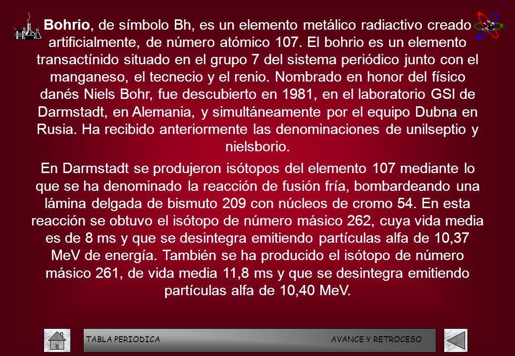 Bohrio, de símbolo Bh, es un elemento metálico radiactivo creado artificialmente, de número atómico 107. El bohrio es un elemento transactínido situado en el grupo 7 del sistema periódico junto con el manganeso, el tecnecio y el renio. Nombrado en honor del físico danés Niels Bohr, fue descubierto en 1981, en el laboratorio GSI de Darmstadt, en Alemania, y simultáneamente por el equipo Dubna en Rusia. Ha recibido anteriormente las denominaciones de unilseptio y nielsborio.