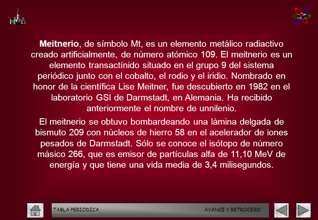 Meitnerio, de símbolo Mt, es un elemento metálico radiactivo creado artificialmente, de número atómico 109. El meitnerio es un elemento transactínido situado en el grupo 9 del sistema periódico junto con el cobalto, el rodio y el iridio. Nombrado en honor de la científica Lise Meitner, fue descubierto en 1982 en el laboratorio GSI de Darmstadt, en Alemania. Ha recibido anteriormente el nombre de unnilenio.